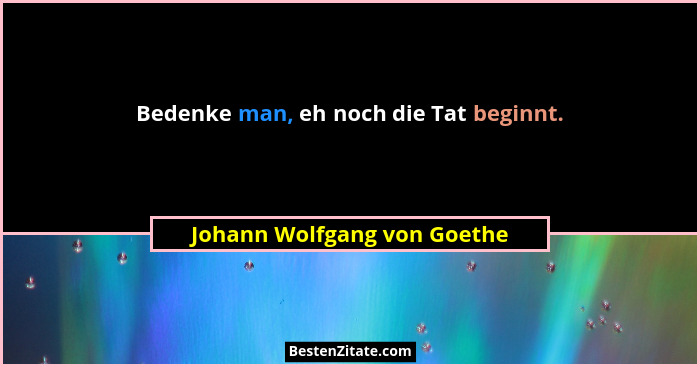 Bedenke man, eh noch die Tat beginnt.... - Johann Wolfgang von Goethe