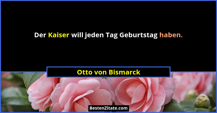 Der Kaiser will jeden Tag Geburtstag haben.... - Otto von Bismarck