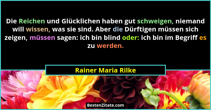 Die Reichen und Glücklichen haben gut schweigen, niemand will wissen, was sie sind. Aber die Dürftigen müssen sich zeigen, müssen... - Rainer Maria Rilke