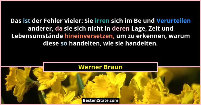 Das ist der Fehler vieler: Sie irren sich im Be und Verurteilen anderer, da sie sich nicht in deren Lage, Zeit und Lebensumstände hinei... - Werner Braun
