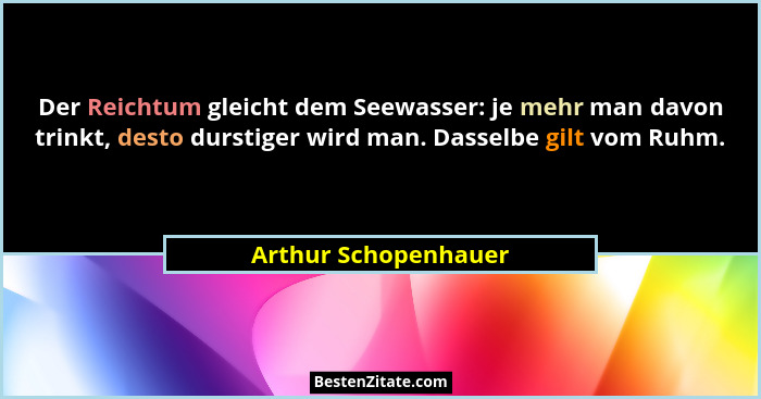 Der Reichtum gleicht dem Seewasser: je mehr man davon trinkt, desto durstiger wird man. Dasselbe gilt vom Ruhm.... - Arthur Schopenhauer
