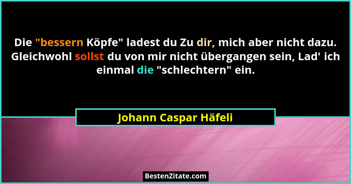 Die "bessern Köpfe" ladest du Zu dir, mich aber nicht dazu. Gleichwohl sollst du von mir nicht übergangen sein, Lad'... - Johann Caspar Häfeli