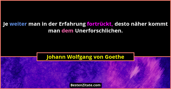 Je weiter man in der Erfahrung fortrückt, desto näher kommt man dem Unerforschlichen.... - Johann Wolfgang von Goethe