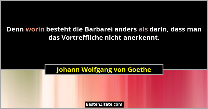 Denn worin besteht die Barbarei anders als darin, dass man das Vortreffliche nicht anerkennt.... - Johann Wolfgang von Goethe