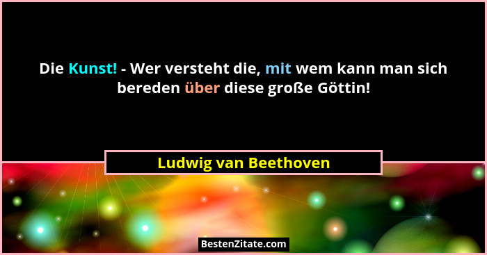Die Kunst! - Wer versteht die, mit wem kann man sich bereden über diese große Göttin!... - Ludwig van Beethoven