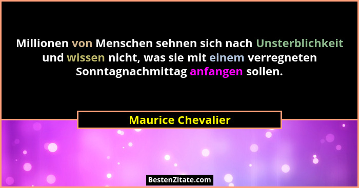Millionen von Menschen sehnen sich nach Unsterblichkeit und wissen nicht, was sie mit einem verregneten Sonntagnachmittag anfangen... - Maurice Chevalier