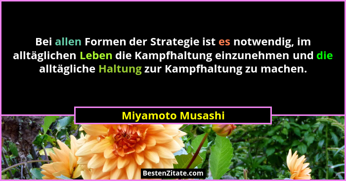 Bei allen Formen der Strategie ist es notwendig, im alltäglichen Leben die Kampfhaltung einzunehmen und die alltägliche Haltung zur... - Miyamoto Musashi
