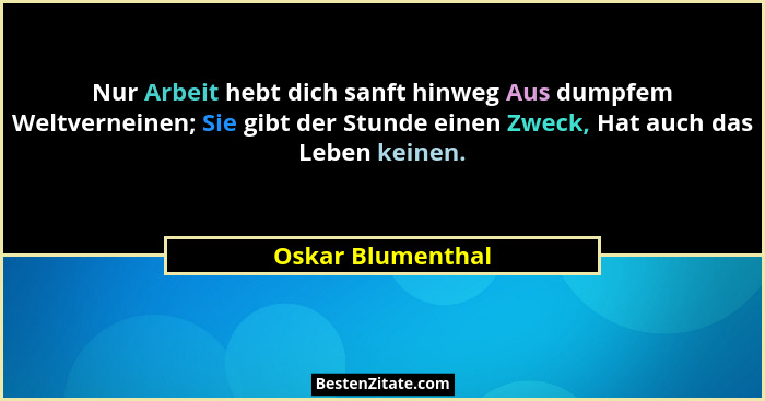 Nur Arbeit hebt dich sanft hinweg Aus dumpfem Weltverneinen; Sie gibt der Stunde einen Zweck, Hat auch das Leben keinen.... - Oskar Blumenthal