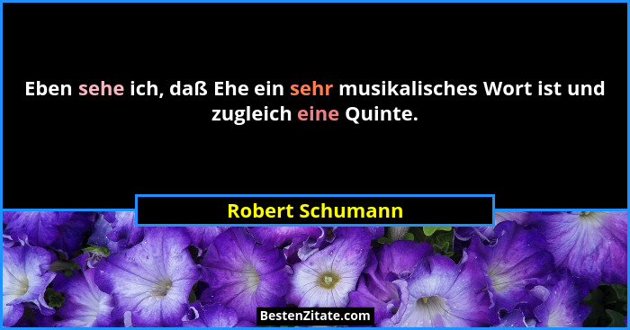 Eben sehe ich, daß Ehe ein sehr musikalisches Wort ist und zugleich eine Quinte.... - Robert Schumann