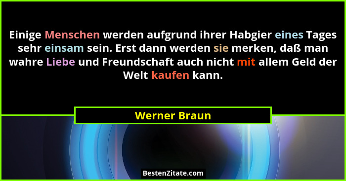 Einige Menschen werden aufgrund ihrer Habgier eines Tages sehr einsam sein. Erst dann werden sie merken, daß man wahre Liebe und Freund... - Werner Braun