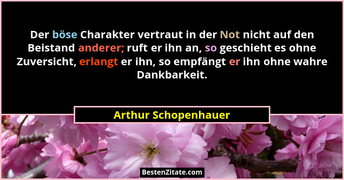 Der böse Charakter vertraut in der Not nicht auf den Beistand anderer; ruft er ihn an, so geschieht es ohne Zuversicht, erlangt... - Arthur Schopenhauer