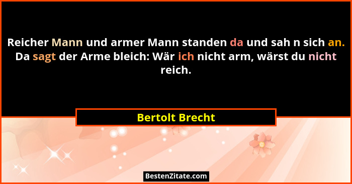 Reicher Mann und armer Mann standen da und sah n sich an. Da sagt der Arme bleich: Wär ich nicht arm, wärst du nicht reich.... - Bertolt Brecht