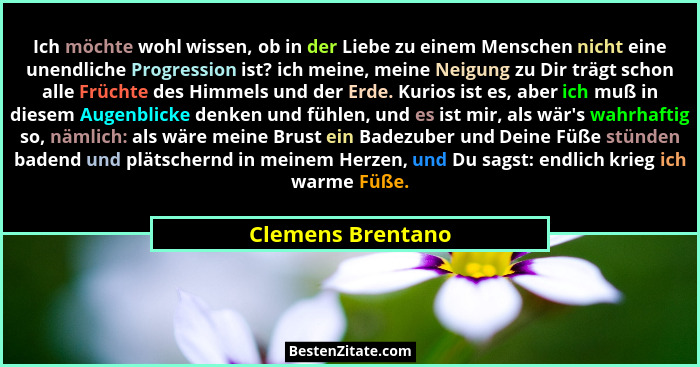 Ich möchte wohl wissen, ob in der Liebe zu einem Menschen nicht eine unendliche Progression ist? ich meine, meine Neigung zu Dir tr... - Clemens Brentano