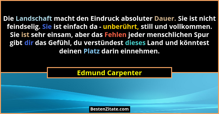 Die Landschaft macht den Eindruck absoluter Dauer. Sie ist nicht feindselig. Sie ist einfach da - unberührt, still und vollkommen.... - Edmund Carpenter