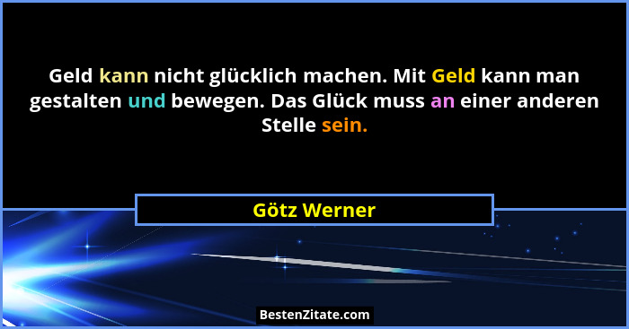 Geld kann nicht glücklich machen. Mit Geld kann man gestalten und bewegen. Das Glück muss an einer anderen Stelle sein.... - Götz Werner