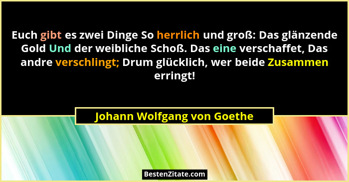 Euch gibt es zwei Dinge So herrlich und groß: Das glänzende Gold Und der weibliche Schoß. Das eine verschaffet, Das andre... - Johann Wolfgang von Goethe
