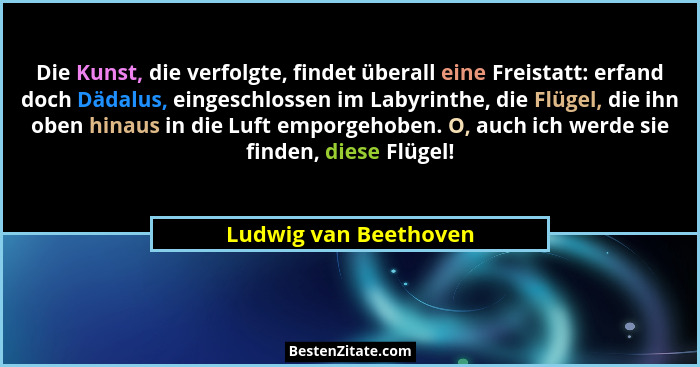 Die Kunst, die verfolgte, findet überall eine Freistatt: erfand doch Dädalus, eingeschlossen im Labyrinthe, die Flügel, die ihn... - Ludwig van Beethoven