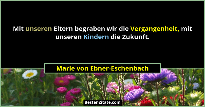 Mit unseren Eltern begraben wir die Vergangenheit, mit unseren Kindern die Zukunft.... - Marie von Ebner-Eschenbach
