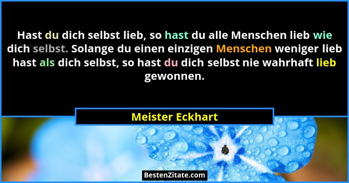 Hast du dich selbst lieb, so hast du alle Menschen lieb wie dich selbst. Solange du einen einzigen Menschen weniger lieb hast als di... - Meister Eckhart