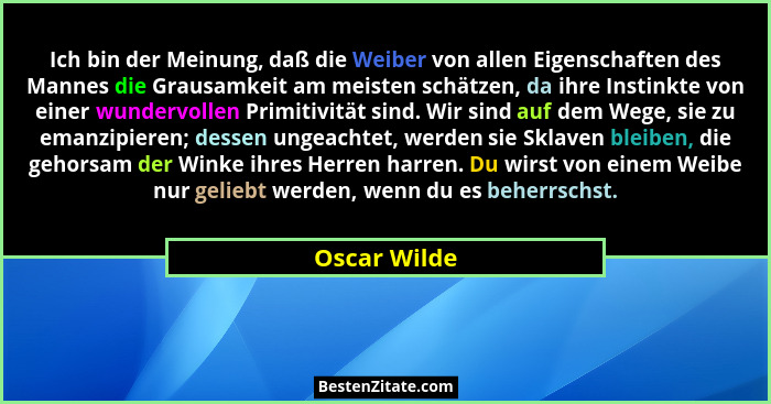 Ich bin der Meinung, daß die Weiber von allen Eigenschaften des Mannes die Grausamkeit am meisten schätzen, da ihre Instinkte von einer... - Oscar Wilde