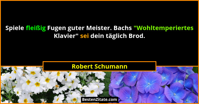 Spiele fleißig Fugen guter Meister. Bachs "Wohltemperiertes Klavier" sei dein täglich Brod.... - Robert Schumann