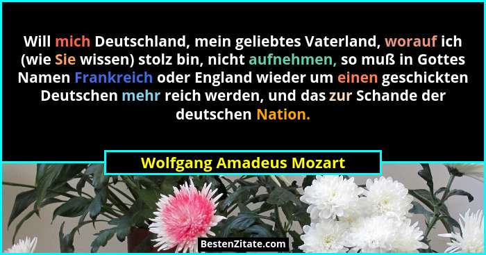Will mich Deutschland, mein geliebtes Vaterland, worauf ich (wie Sie wissen) stolz bin, nicht aufnehmen, so muß in Gottes Na... - Wolfgang Amadeus Mozart