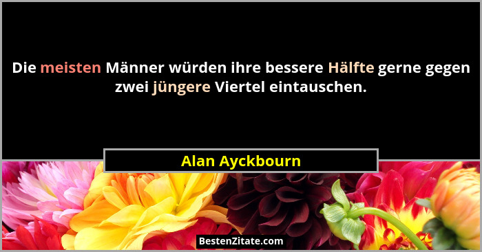 Die meisten Männer würden ihre bessere Hälfte gerne gegen zwei jüngere Viertel eintauschen.... - Alan Ayckbourn