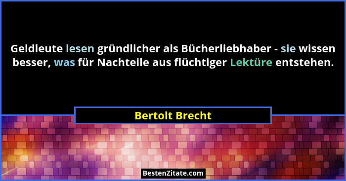 Geldleute lesen gründlicher als Bücherliebhaber - sie wissen besser, was für Nachteile aus flüchtiger Lektüre entstehen.... - Bertolt Brecht