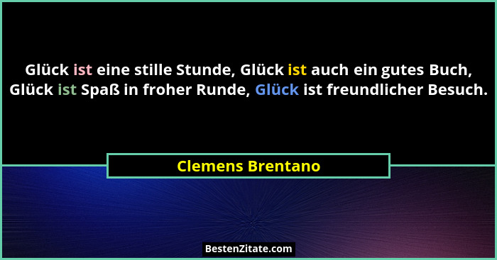 Glück ist eine stille Stunde, Glück ist auch ein gutes Buch, Glück ist Spaß in froher Runde, Glück ist freundlicher Besuch.... - Clemens Brentano