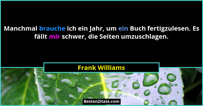 Manchmal brauche ich ein Jahr, um ein Buch fertigzulesen. Es fällt mir schwer, die Seiten umzuschlagen.... - Frank Williams