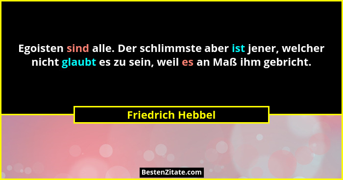 Egoisten sind alle. Der schlimmste aber ist jener, welcher nicht glaubt es zu sein, weil es an Maß ihm gebricht.... - Friedrich Hebbel
