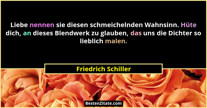 Liebe nennen sie diesen schmeichelnden Wahnsinn. Hüte dich, an dieses Blendwerk zu glauben, das uns die Dichter so lieblich malen... - Friedrich Schiller