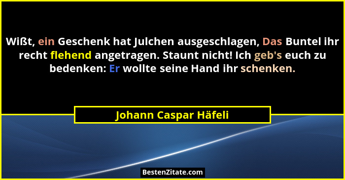 Wißt, ein Geschenk hat Julchen ausgeschlagen, Das Buntel ihr recht flehend angetragen. Staunt nicht! Ich geb's euch zu bede... - Johann Caspar Häfeli