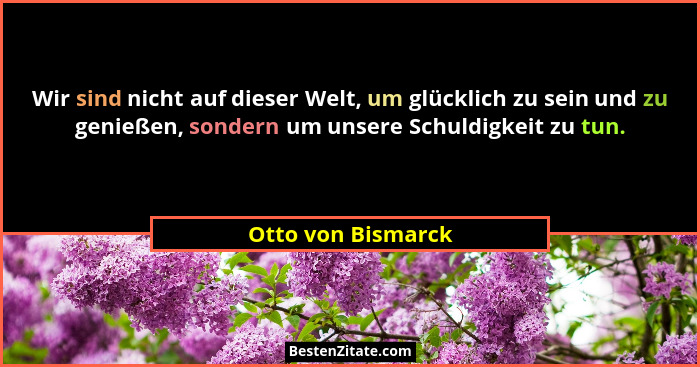 Wir sind nicht auf dieser Welt, um glücklich zu sein und zu genießen, sondern um unsere Schuldigkeit zu tun.... - Otto von Bismarck