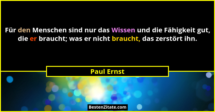Für den Menschen sind nur das Wissen und die Fähigkeit gut, die er braucht; was er nicht braucht, das zerstört ihn.... - Paul Ernst