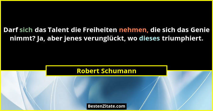 Darf sich das Talent die Freiheiten nehmen, die sich das Genie nimmt? Ja, aber jenes verunglückt, wo dieses triumphiert.... - Robert Schumann