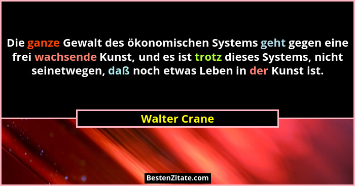 Die ganze Gewalt des ökonomischen Systems geht gegen eine frei wachsende Kunst, und es ist trotz dieses Systems, nicht seinetwegen, daß... - Walter Crane