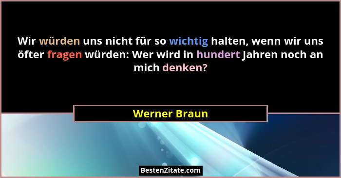 Wir würden uns nicht für so wichtig halten, wenn wir uns öfter fragen würden: Wer wird in hundert Jahren noch an mich denken?... - Werner Braun