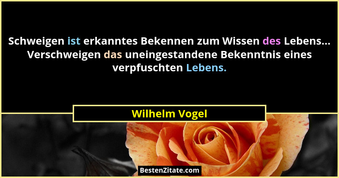 Schweigen ist erkanntes Bekennen zum Wissen des Lebens... Verschweigen das uneingestandene Bekenntnis eines verpfuschten Lebens.... - Wilhelm Vogel