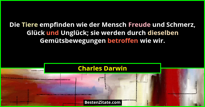 Die Tiere empfinden wie der Mensch Freude und Schmerz, Glück und Unglück; sie werden durch dieselben Gemütsbewegungen betroffen wie w... - Charles Darwin