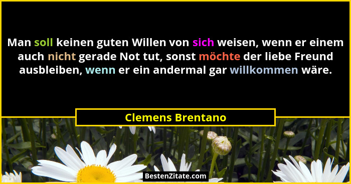 Man soll keinen guten Willen von sich weisen, wenn er einem auch nicht gerade Not tut, sonst möchte der liebe Freund ausbleiben, we... - Clemens Brentano