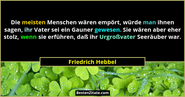 Die meisten Menschen wären empört, würde man ihnen sagen, ihr Vater sei ein Gauner gewesen. Sie wären aber eher stolz, wenn sie erf... - Friedrich Hebbel