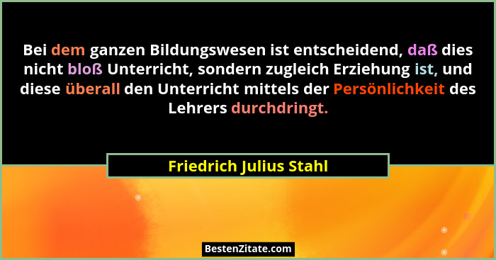 Bei dem ganzen Bildungswesen ist entscheidend, daß dies nicht bloß Unterricht, sondern zugleich Erziehung ist, und diese über... - Friedrich Julius Stahl