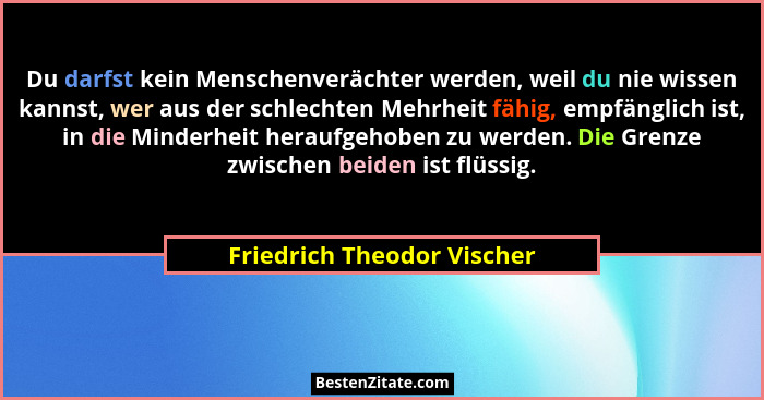 Du darfst kein Menschenverächter werden, weil du nie wissen kannst, wer aus der schlechten Mehrheit fähig, empfänglich ist... - Friedrich Theodor Vischer