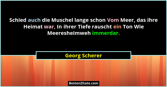 Schied auch die Muschel lange schon Vom Meer, das ihre Heimat war, In ihrer Tiefe rauscht ein Ton Wie Meeresheimweh immerdar.... - Georg Scherer