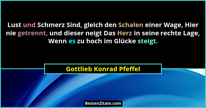 Lust und Schmerz Sind, gleich den Schalen einer Wage, Hier nie getrennt, und dieser neigt Das Herz in seine rechte Lage, Wen... - Gottlieb Konrad Pfeffel