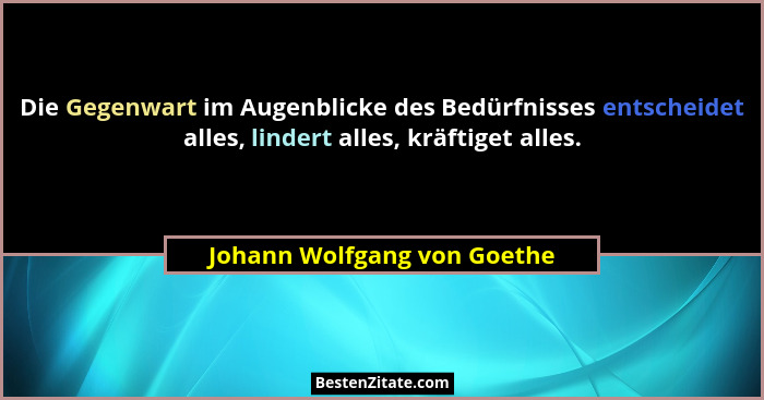 Die Gegenwart im Augenblicke des Bedürfnisses entscheidet alles, lindert alles, kräftiget alles.... - Johann Wolfgang von Goethe