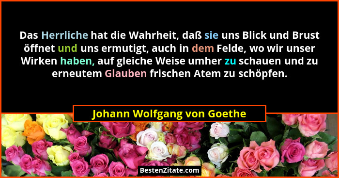 Das Herrliche hat die Wahrheit, daß sie uns Blick und Brust öffnet und uns ermutigt, auch in dem Felde, wo wir unser Wirk... - Johann Wolfgang von Goethe