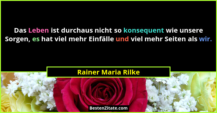 Das Leben ist durchaus nicht so konsequent wie unsere Sorgen, es hat viel mehr Einfälle und viel mehr Seiten als wir.... - Rainer Maria Rilke