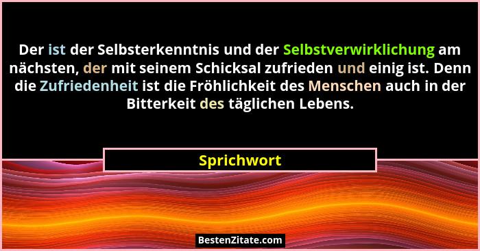 Der ist der Selbsterkenntnis und der Selbstverwirklichung am nächsten, der mit seinem Schicksal zufrieden und einig ist. Denn die Zufried... - Sprichwort